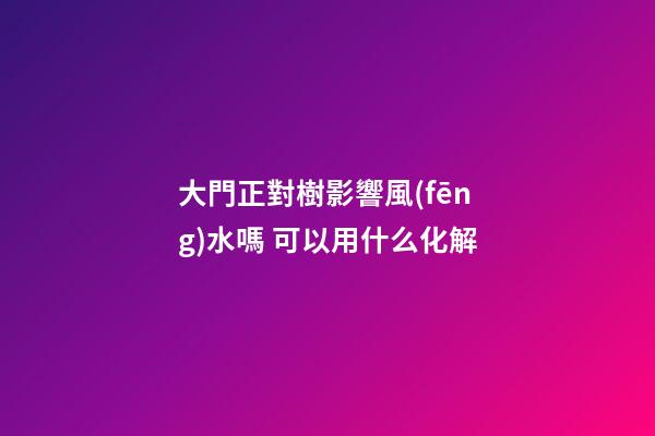 大門正對樹影響風(fēng)水嗎 可以用什么化解